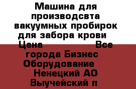 Машина для производсвта вакуумных пробирок для забора крови › Цена ­ 1 000 000 - Все города Бизнес » Оборудование   . Ненецкий АО,Выучейский п.